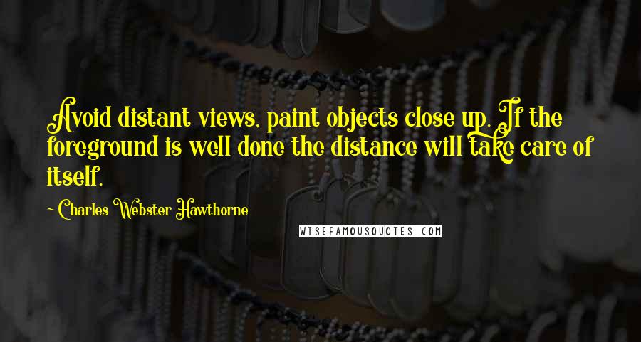 Charles Webster Hawthorne Quotes: Avoid distant views, paint objects close up. If the foreground is well done the distance will take care of itself.