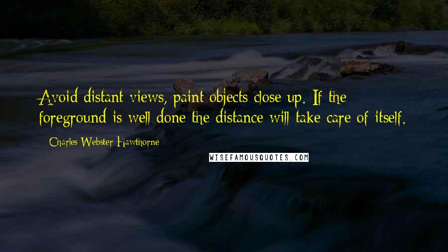 Charles Webster Hawthorne Quotes: Avoid distant views, paint objects close up. If the foreground is well done the distance will take care of itself.