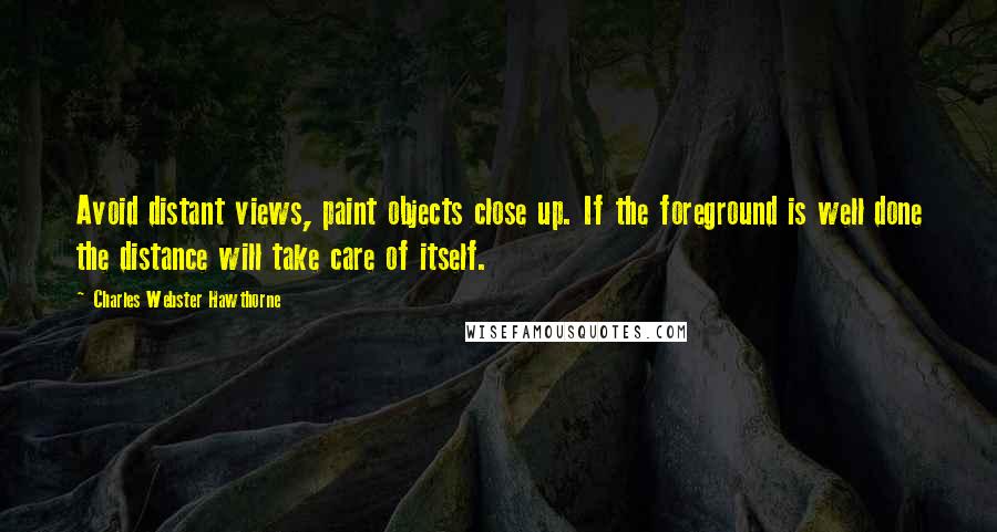 Charles Webster Hawthorne Quotes: Avoid distant views, paint objects close up. If the foreground is well done the distance will take care of itself.