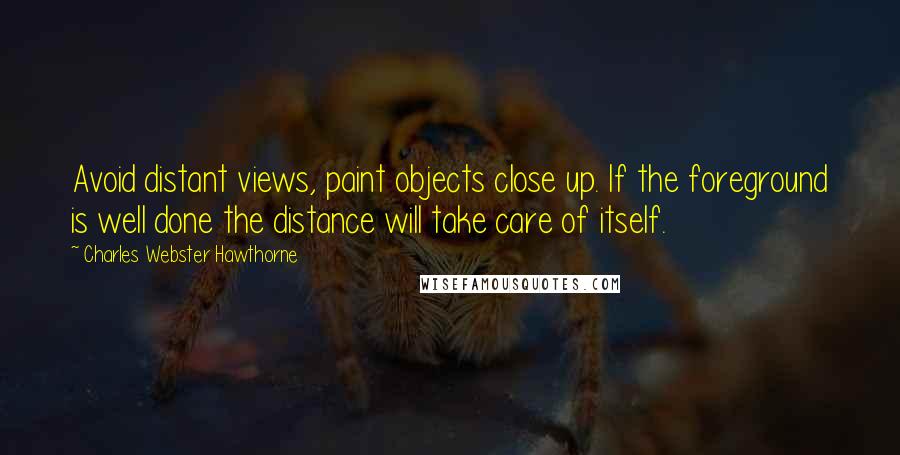 Charles Webster Hawthorne Quotes: Avoid distant views, paint objects close up. If the foreground is well done the distance will take care of itself.
