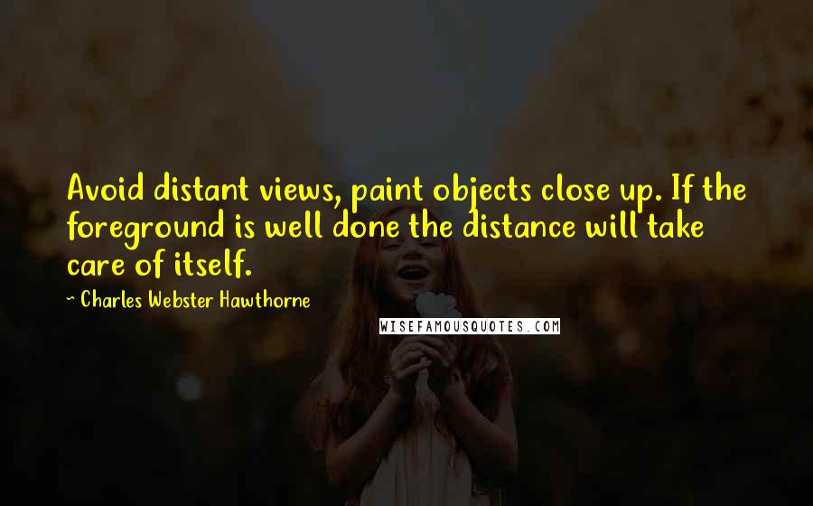 Charles Webster Hawthorne Quotes: Avoid distant views, paint objects close up. If the foreground is well done the distance will take care of itself.