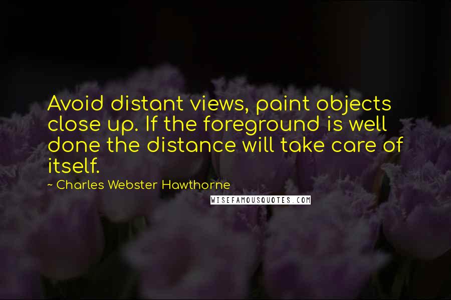Charles Webster Hawthorne Quotes: Avoid distant views, paint objects close up. If the foreground is well done the distance will take care of itself.