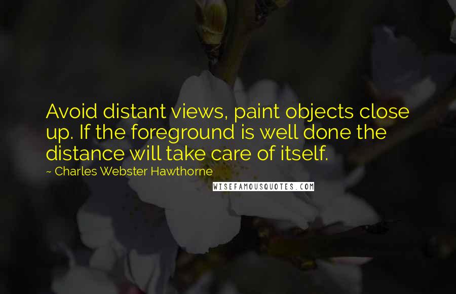 Charles Webster Hawthorne Quotes: Avoid distant views, paint objects close up. If the foreground is well done the distance will take care of itself.