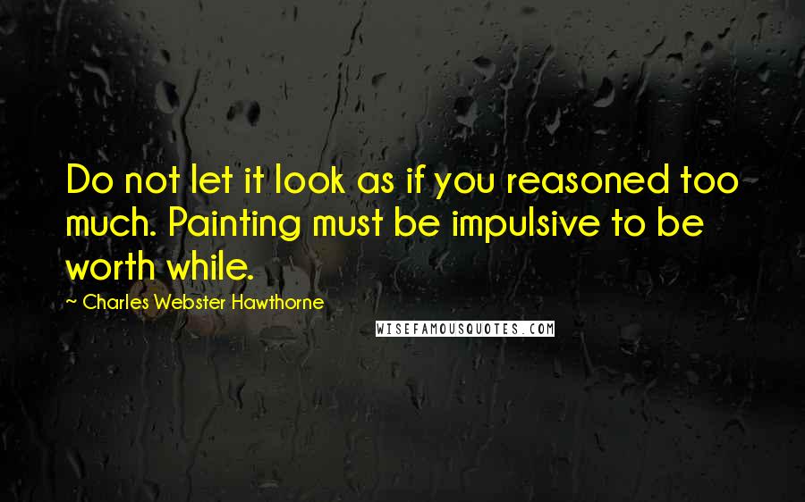 Charles Webster Hawthorne Quotes: Do not let it look as if you reasoned too much. Painting must be impulsive to be worth while.