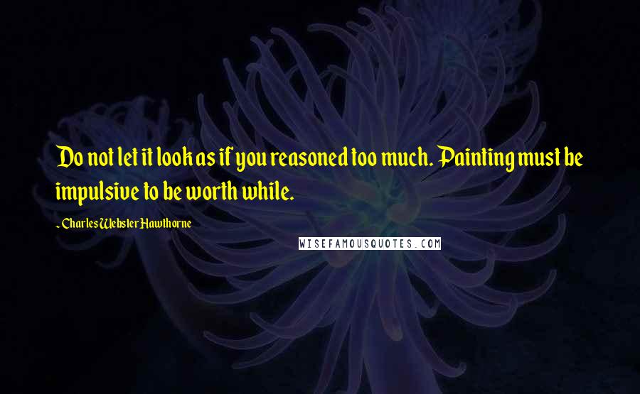 Charles Webster Hawthorne Quotes: Do not let it look as if you reasoned too much. Painting must be impulsive to be worth while.