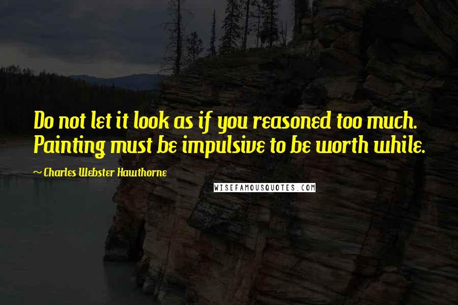 Charles Webster Hawthorne Quotes: Do not let it look as if you reasoned too much. Painting must be impulsive to be worth while.