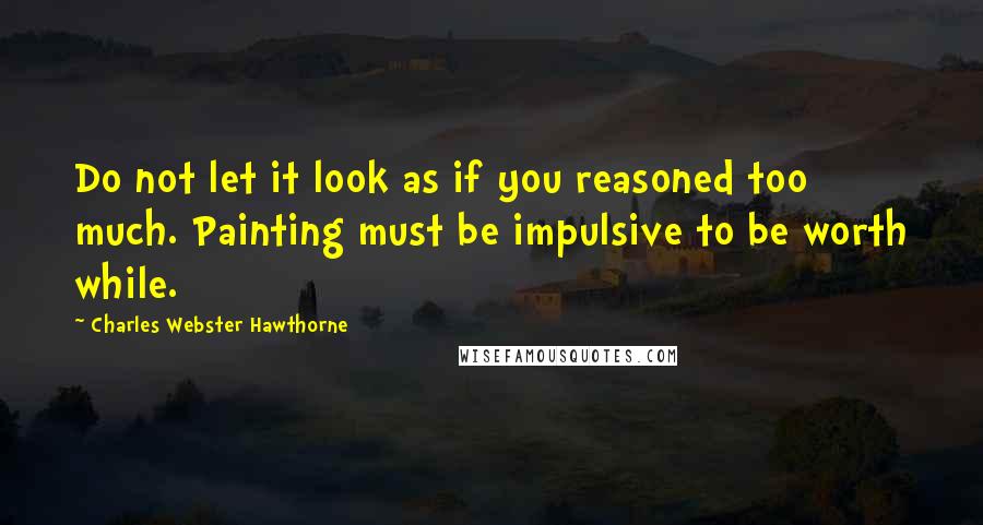 Charles Webster Hawthorne Quotes: Do not let it look as if you reasoned too much. Painting must be impulsive to be worth while.