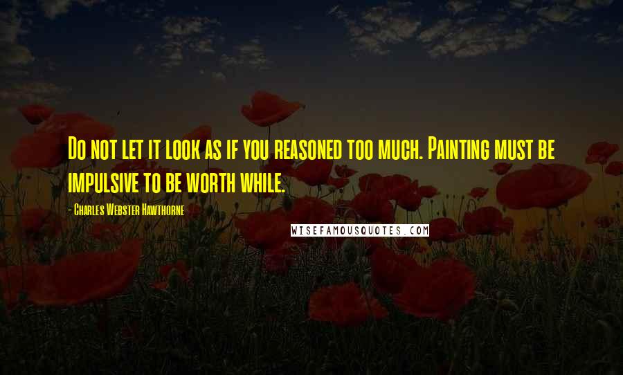 Charles Webster Hawthorne Quotes: Do not let it look as if you reasoned too much. Painting must be impulsive to be worth while.