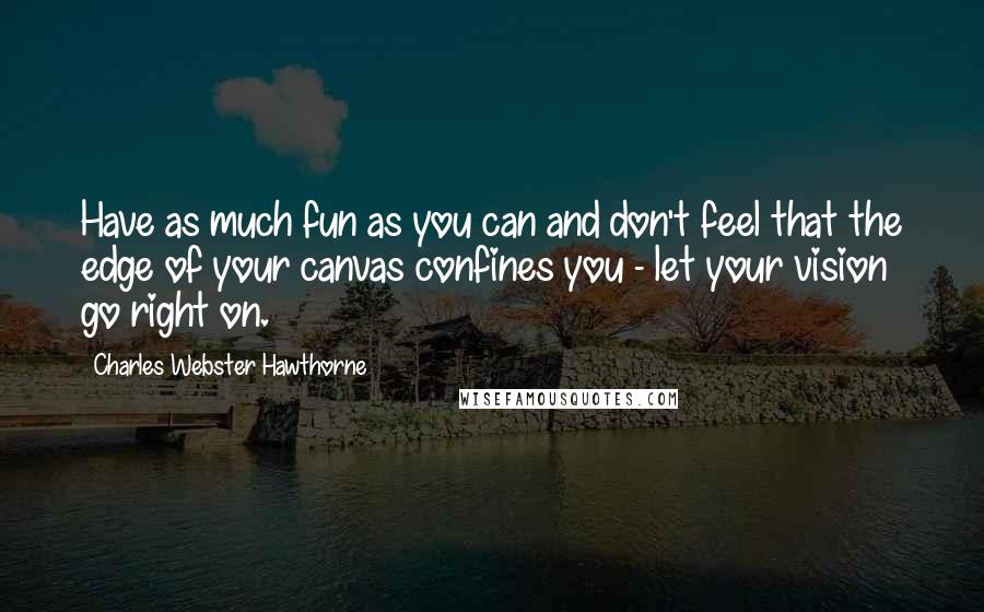 Charles Webster Hawthorne Quotes: Have as much fun as you can and don't feel that the edge of your canvas confines you - let your vision go right on.