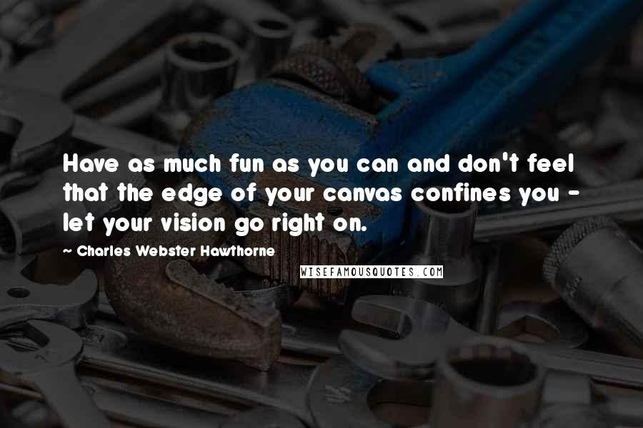 Charles Webster Hawthorne Quotes: Have as much fun as you can and don't feel that the edge of your canvas confines you - let your vision go right on.