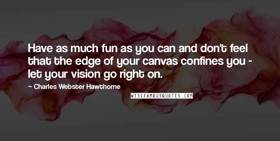 Charles Webster Hawthorne Quotes: Have as much fun as you can and don't feel that the edge of your canvas confines you - let your vision go right on.