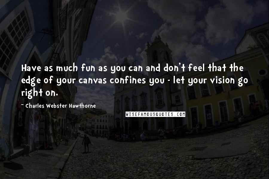 Charles Webster Hawthorne Quotes: Have as much fun as you can and don't feel that the edge of your canvas confines you - let your vision go right on.