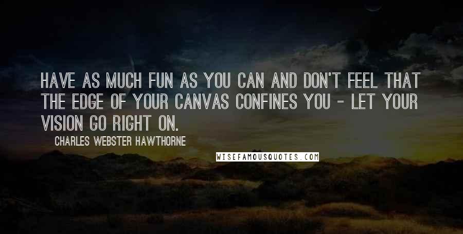 Charles Webster Hawthorne Quotes: Have as much fun as you can and don't feel that the edge of your canvas confines you - let your vision go right on.