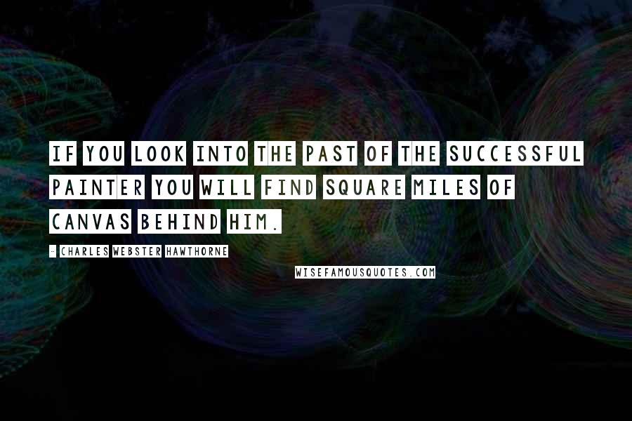 Charles Webster Hawthorne Quotes: If you look into the past of the successful painter you will find square miles of canvas behind him.