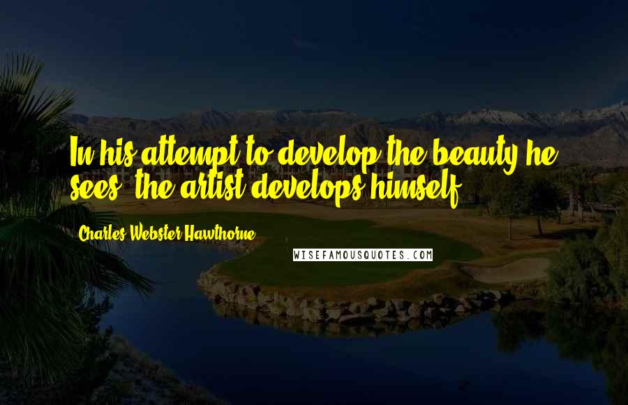 Charles Webster Hawthorne Quotes: In his attempt to develop the beauty he sees, the artist develops himself.
