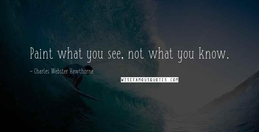 Charles Webster Hawthorne Quotes: Paint what you see, not what you know.