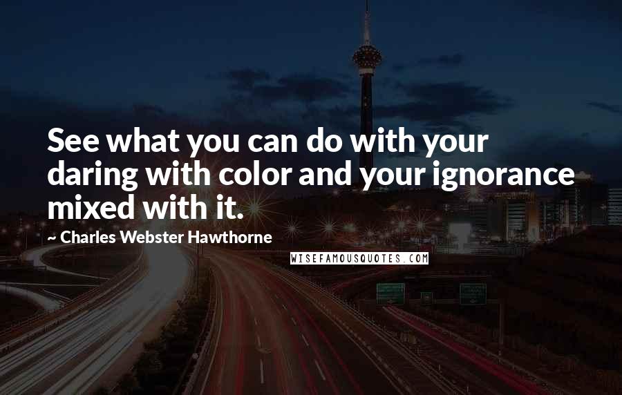 Charles Webster Hawthorne Quotes: See what you can do with your daring with color and your ignorance mixed with it.
