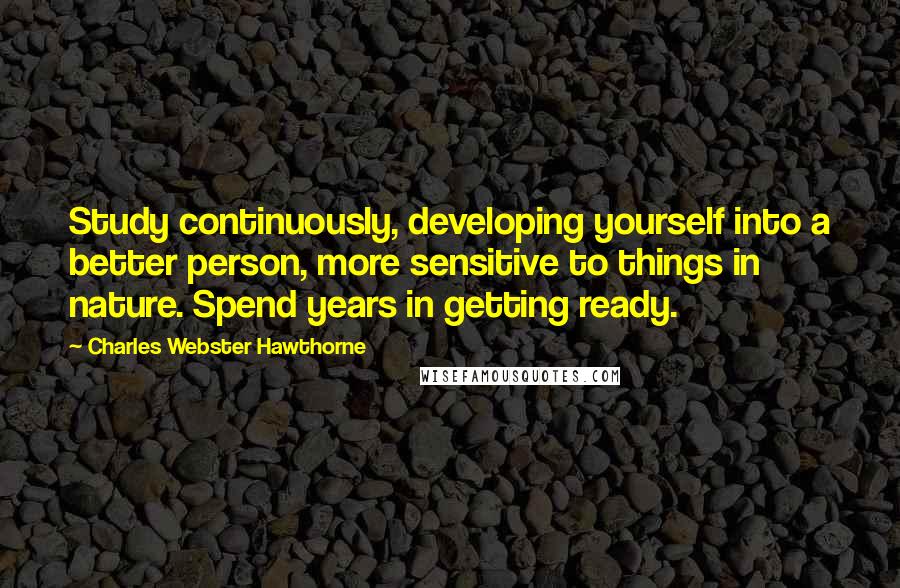 Charles Webster Hawthorne Quotes: Study continuously, developing yourself into a better person, more sensitive to things in nature. Spend years in getting ready.