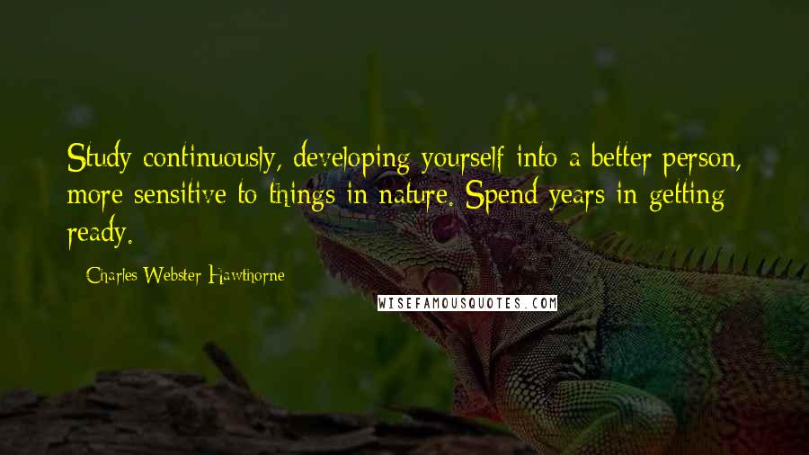 Charles Webster Hawthorne Quotes: Study continuously, developing yourself into a better person, more sensitive to things in nature. Spend years in getting ready.
