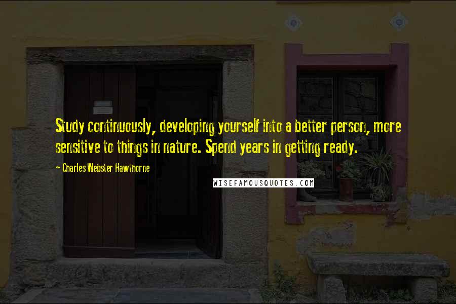 Charles Webster Hawthorne Quotes: Study continuously, developing yourself into a better person, more sensitive to things in nature. Spend years in getting ready.