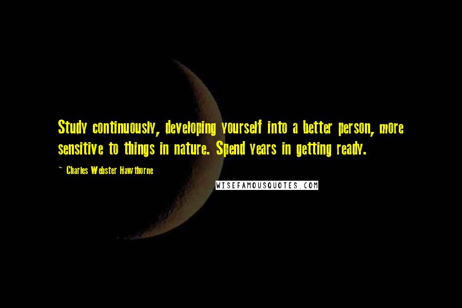 Charles Webster Hawthorne Quotes: Study continuously, developing yourself into a better person, more sensitive to things in nature. Spend years in getting ready.