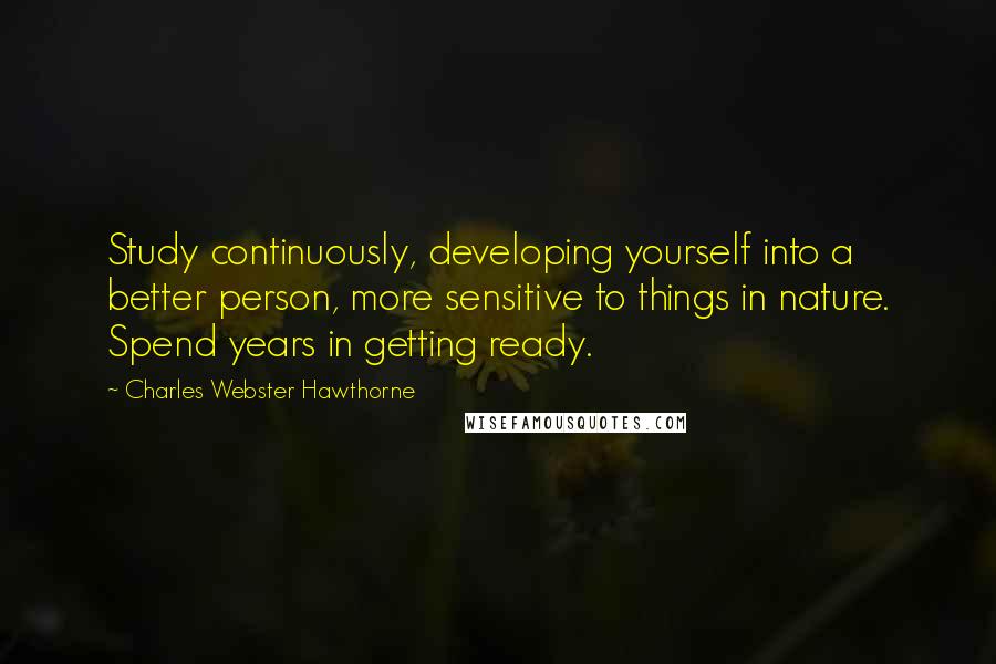 Charles Webster Hawthorne Quotes: Study continuously, developing yourself into a better person, more sensitive to things in nature. Spend years in getting ready.