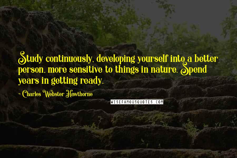 Charles Webster Hawthorne Quotes: Study continuously, developing yourself into a better person, more sensitive to things in nature. Spend years in getting ready.