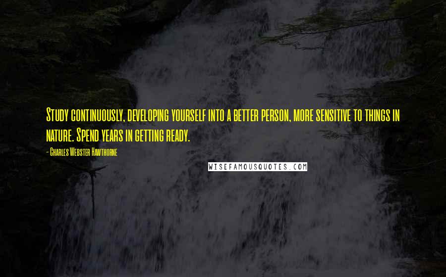 Charles Webster Hawthorne Quotes: Study continuously, developing yourself into a better person, more sensitive to things in nature. Spend years in getting ready.