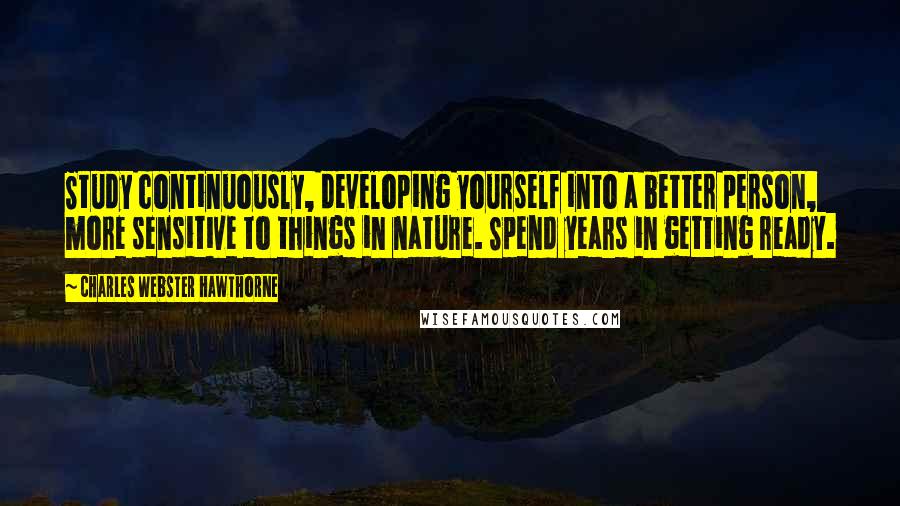 Charles Webster Hawthorne Quotes: Study continuously, developing yourself into a better person, more sensitive to things in nature. Spend years in getting ready.