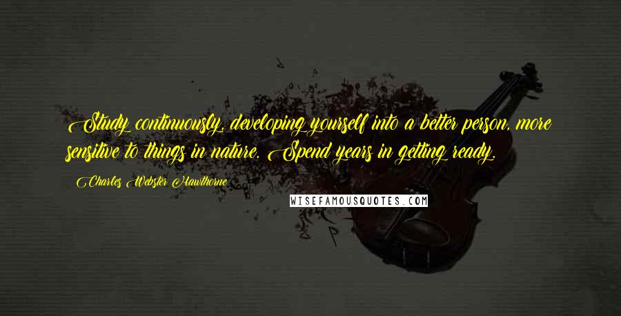 Charles Webster Hawthorne Quotes: Study continuously, developing yourself into a better person, more sensitive to things in nature. Spend years in getting ready.