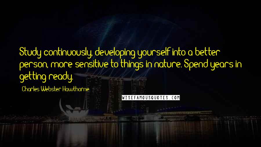 Charles Webster Hawthorne Quotes: Study continuously, developing yourself into a better person, more sensitive to things in nature. Spend years in getting ready.