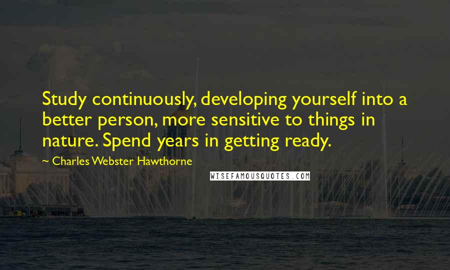 Charles Webster Hawthorne Quotes: Study continuously, developing yourself into a better person, more sensitive to things in nature. Spend years in getting ready.