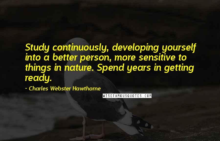 Charles Webster Hawthorne Quotes: Study continuously, developing yourself into a better person, more sensitive to things in nature. Spend years in getting ready.