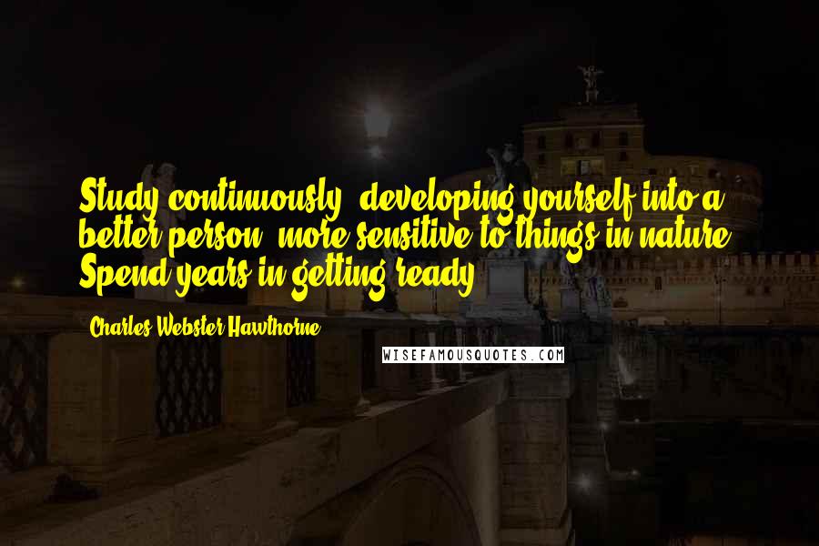 Charles Webster Hawthorne Quotes: Study continuously, developing yourself into a better person, more sensitive to things in nature. Spend years in getting ready.