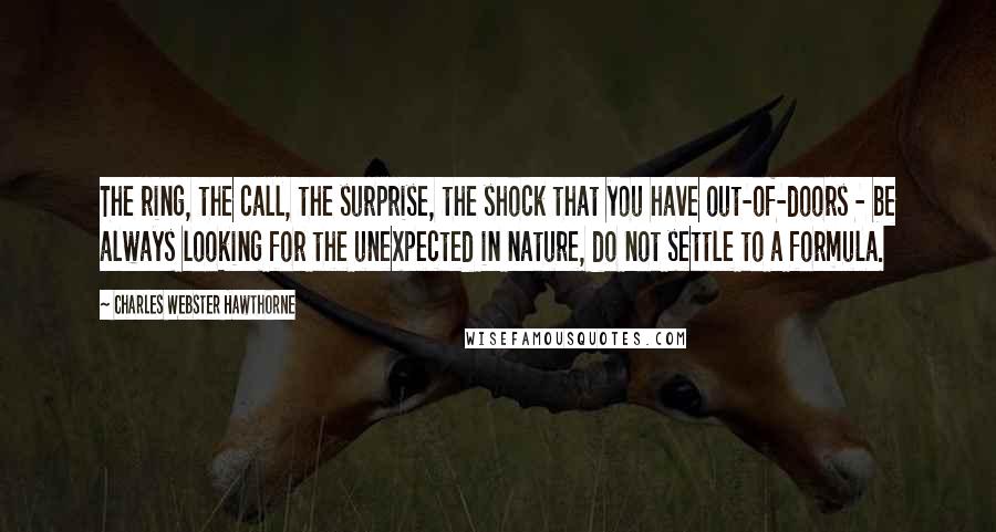 Charles Webster Hawthorne Quotes: The ring, the call, the surprise, the shock that you have out-of-doors - be always looking for the unexpected in nature, do not settle to a formula.
