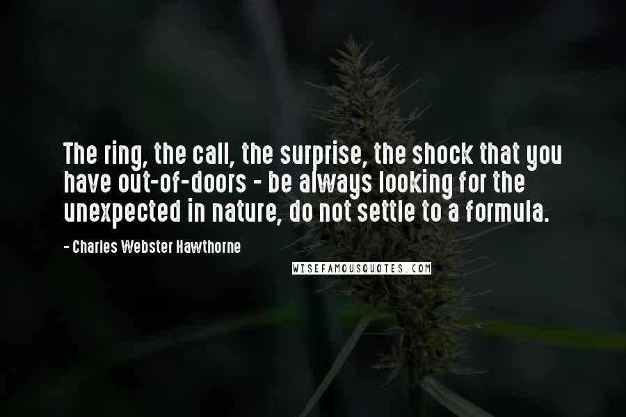 Charles Webster Hawthorne Quotes: The ring, the call, the surprise, the shock that you have out-of-doors - be always looking for the unexpected in nature, do not settle to a formula.