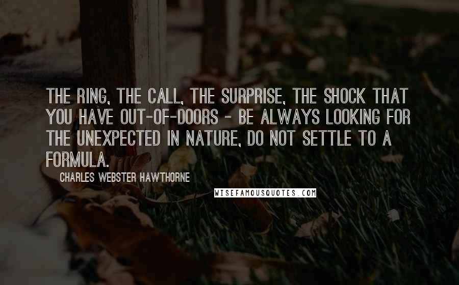 Charles Webster Hawthorne Quotes: The ring, the call, the surprise, the shock that you have out-of-doors - be always looking for the unexpected in nature, do not settle to a formula.