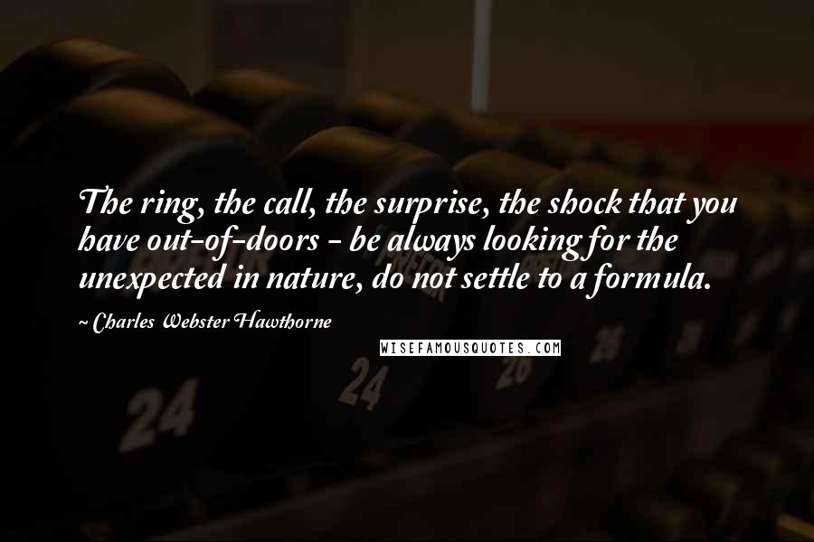 Charles Webster Hawthorne Quotes: The ring, the call, the surprise, the shock that you have out-of-doors - be always looking for the unexpected in nature, do not settle to a formula.