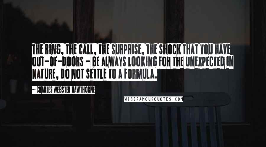 Charles Webster Hawthorne Quotes: The ring, the call, the surprise, the shock that you have out-of-doors - be always looking for the unexpected in nature, do not settle to a formula.