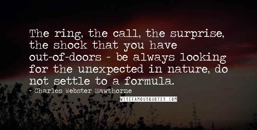 Charles Webster Hawthorne Quotes: The ring, the call, the surprise, the shock that you have out-of-doors - be always looking for the unexpected in nature, do not settle to a formula.