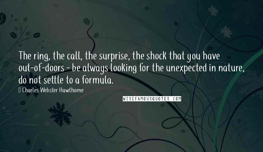 Charles Webster Hawthorne Quotes: The ring, the call, the surprise, the shock that you have out-of-doors - be always looking for the unexpected in nature, do not settle to a formula.