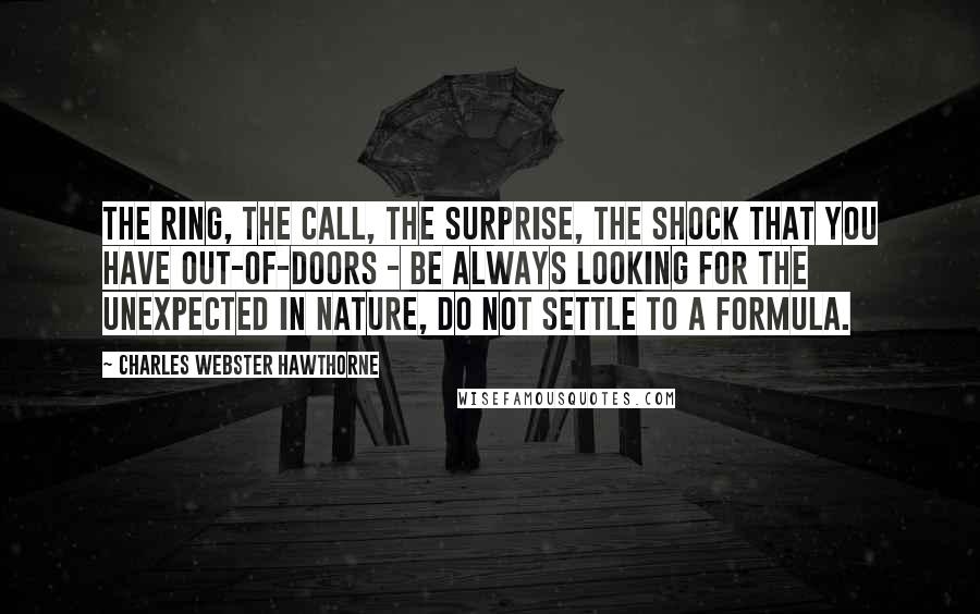 Charles Webster Hawthorne Quotes: The ring, the call, the surprise, the shock that you have out-of-doors - be always looking for the unexpected in nature, do not settle to a formula.