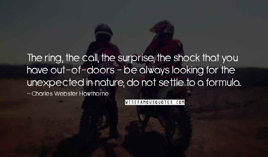 Charles Webster Hawthorne Quotes: The ring, the call, the surprise, the shock that you have out-of-doors - be always looking for the unexpected in nature, do not settle to a formula.