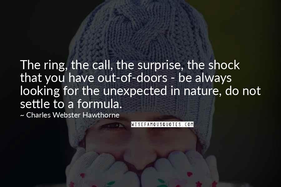 Charles Webster Hawthorne Quotes: The ring, the call, the surprise, the shock that you have out-of-doors - be always looking for the unexpected in nature, do not settle to a formula.