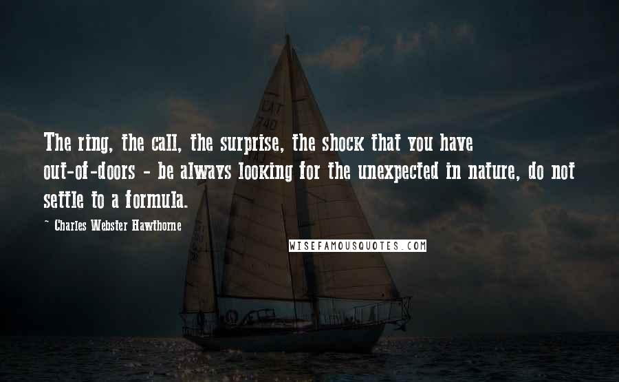 Charles Webster Hawthorne Quotes: The ring, the call, the surprise, the shock that you have out-of-doors - be always looking for the unexpected in nature, do not settle to a formula.