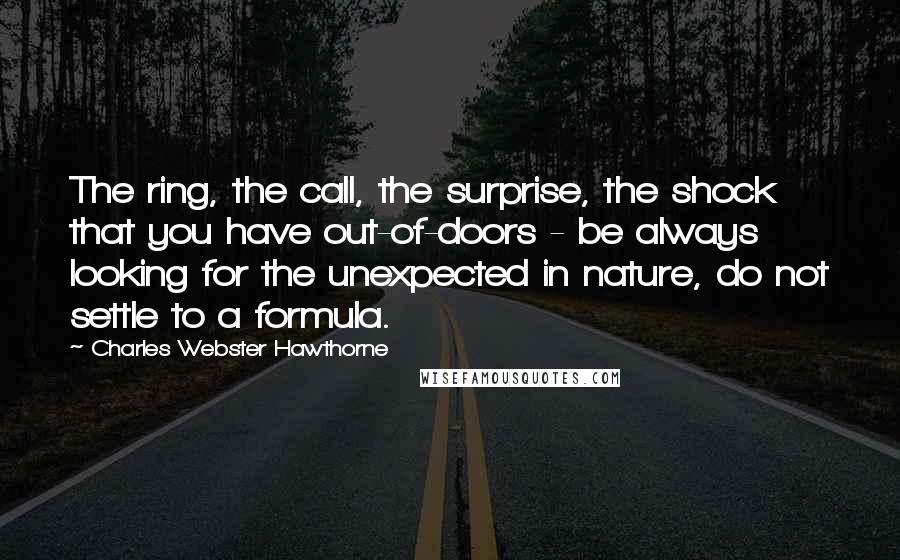 Charles Webster Hawthorne Quotes: The ring, the call, the surprise, the shock that you have out-of-doors - be always looking for the unexpected in nature, do not settle to a formula.