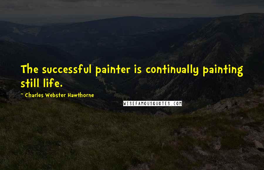 Charles Webster Hawthorne Quotes: The successful painter is continually painting still life.