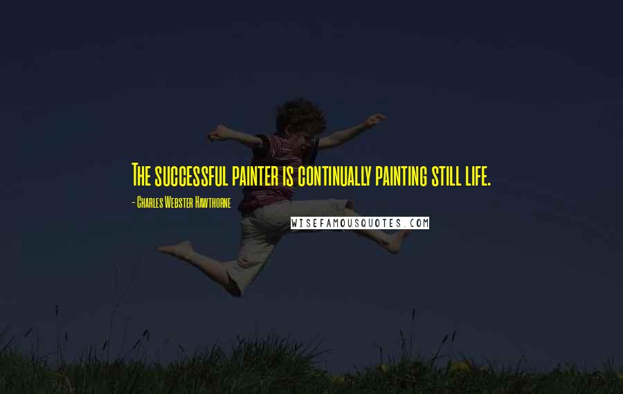 Charles Webster Hawthorne Quotes: The successful painter is continually painting still life.