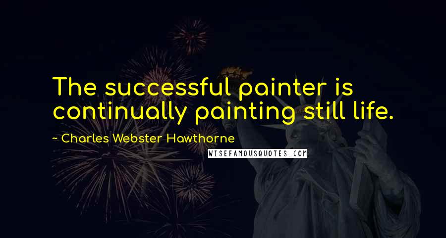 Charles Webster Hawthorne Quotes: The successful painter is continually painting still life.