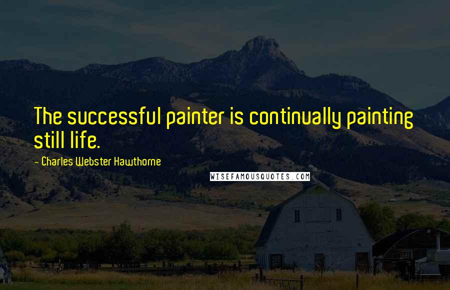 Charles Webster Hawthorne Quotes: The successful painter is continually painting still life.